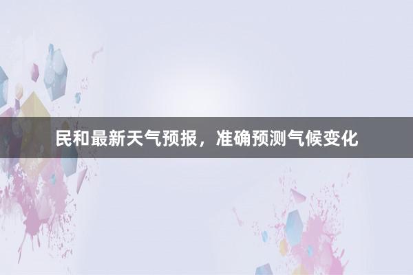 民和最新天气预报，准确预测气候变化